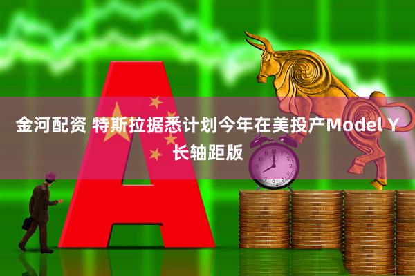 金河配资 特斯拉据悉计划今年在美投产Model Y长轴距版