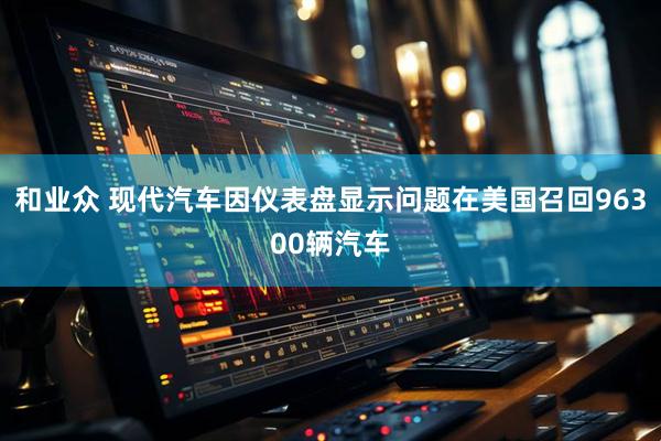 和业众 现代汽车因仪表盘显示问题在美国召回96300辆汽车
