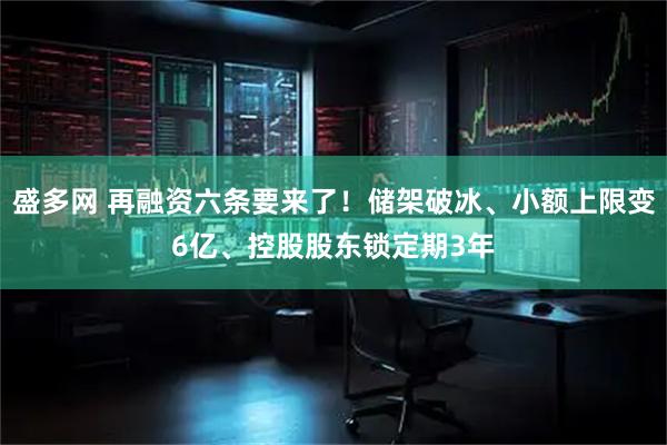 盛多网 再融资六条要来了！储架破冰、小额上限变6亿、控股股东锁定期3年