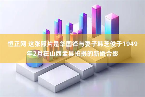 恒正网 这张照片是华国锋与妻子韩芝俊于1949年2月在山西盂县拍摄的新婚合影