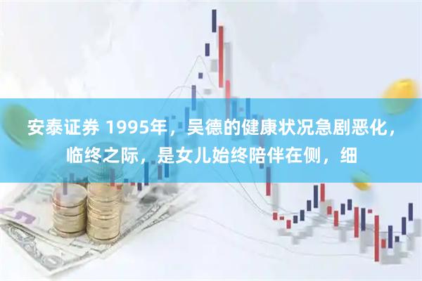 安泰证券 1995年，吴德的健康状况急剧恶化，临终之际，是女儿始终陪伴在侧，细