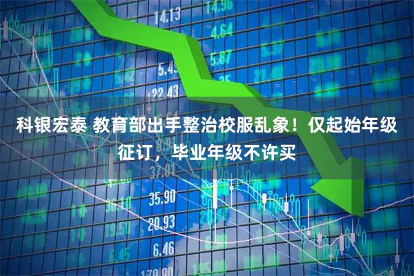 科银宏泰 教育部出手整治校服乱象！仅起始年级征订，毕业年级不许买
