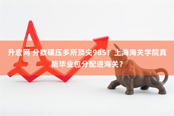 升宏网 分数碾压多所顶尖985！上海海关学院真能毕业包分配进海关？