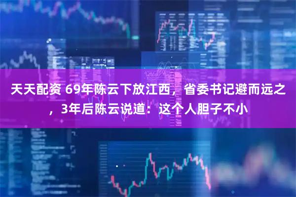 天天配资 69年陈云下放江西，省委书记避而远之，3年后陈云说道：这个人胆子不小