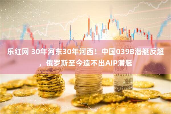 乐红网 30年河东30年河西！中国039B潜艇反超，俄罗斯至今造不出AIP潜艇