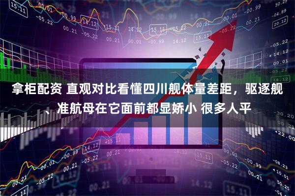 拿柜配资 直观对比看懂四川舰体量差距，驱逐舰、准航母在它面前都显娇小 很多人平
