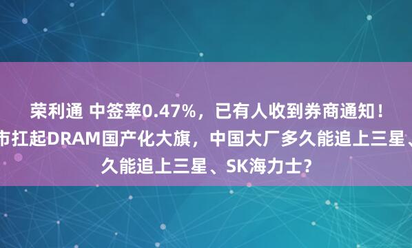 荣利通 中签率0.47%，已有人收到券商通知！长鑫科技上市扛起DRAM国产化大旗，中国大厂多久能追上三星、SK海力士？