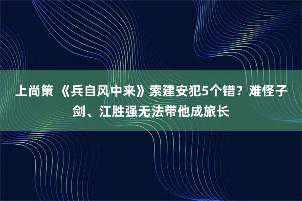 上尚策 《兵自风中来》索建安犯5个错？难怪子剑、江胜强无法带他成旅长