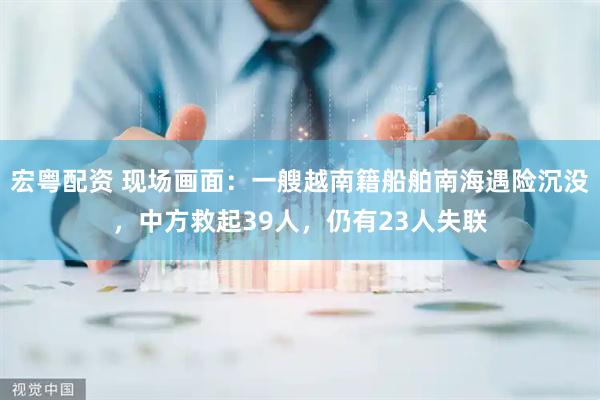 宏粤配资 现场画面：一艘越南籍船舶南海遇险沉没，中方救起39人，仍有23人失联