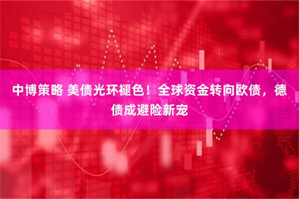 中博策略 美债光环褪色！全球资金转向欧债，德债成避险新宠