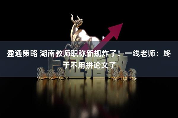 盈通策略 湖南教师职称新规炸了！一线老师：终于不用拼论文了
