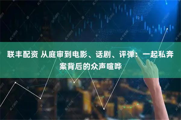 联丰配资 从庭审到电影、话剧、评弹：一起私奔案背后的众声喧哗