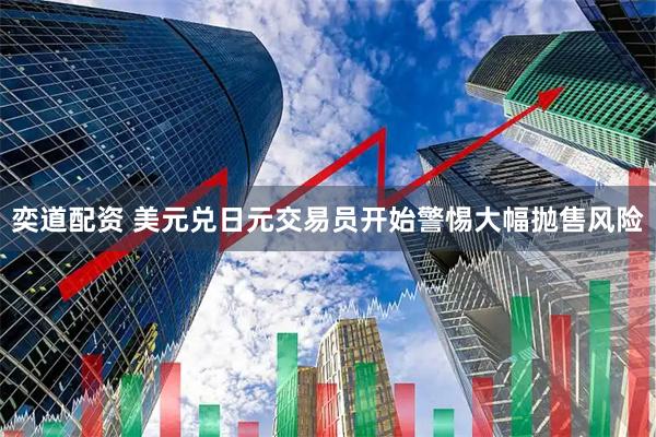 奕道配资 美元兑日元交易员开始警惕大幅抛售风险